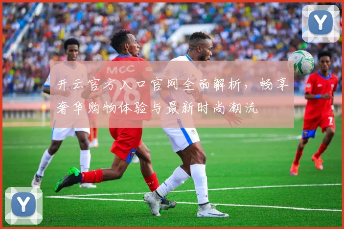 开云官方入口官网全面解析，畅享奢华购物体验与最新时尚潮流
